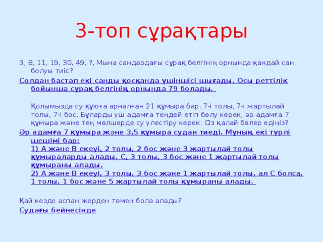 3-топ сұрақтары 3, 8, 11, 19, 30, 49, ?, Мына сандардағы сұрақ белгінің орнында қандай сан болуы тиіс? Солдан бастап екі санды қосқанда үшіншісі шығады. Осы реттілік бойынша сұрақ белгінің орнында 79 болады.   Қолымызда су құюға арналған 21 құмыра бар. 7-і толы, 7-і жартылай толы, 7-і бос. Бұларды үш адамға теңдей етіп бөлу керек, әр адамға 7 құмыра және тең мөлшерде су үлестіру керек. Сіз қалай бөлер едіңіз? Әр адамға 7 құмыра және 3,5 құмыра судан тиеді. Мұның екі түрлі шешімі бар:  1) А және В екеуі, 2 толы, 2 бос және 3 жартылай толы құмыраларды алады. С, 3 толы, 3 бос және 1 жартылай толы құмыраны алады.  2) А және В екеуі, 3 толы, 3 бос және 1 жартылай толы, ал С болса, 1 толы, 1 бос және 5 жартылай толы құмыраны алады.  Қай кезде аспан жерден төмен бола алады? Судағы бейнесінде 