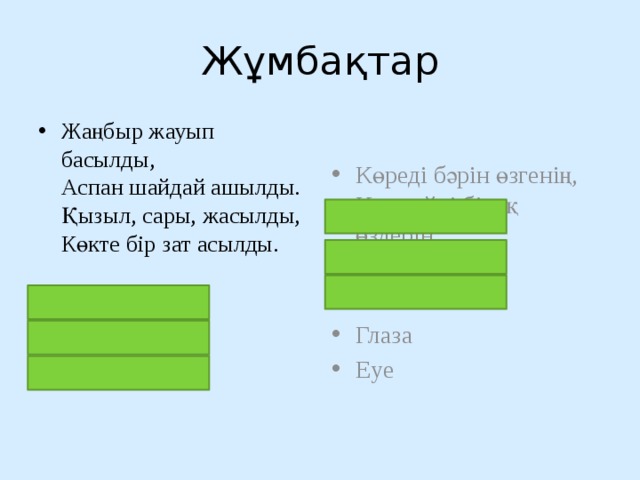 Жұмбақтар Жаңбыр жауып басылды,  Аспан шайдай ашылды.  Қызыл, сары, жасылды,  Көкте бір зат асылды.   кемпірқосақ Радуга rainbow Көреді бәрін өзгенің,  Көрмейді бірақ өздерін    көз Глаза Eye 