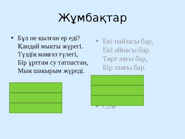 Жұмбақтар Бұл не қылған ер еді?  Қандай мықты жүрегі.  Түздің маңғаз түлегі,  Бір ұрттам су татпастан,  Мың шақырым жүреді.    түйе Верблюд Camel Екі найзасы бар,  Екі айнасы бар.  Төрт аяғы бар,  Бір таяғы бар.    сиыр Корова Cow 