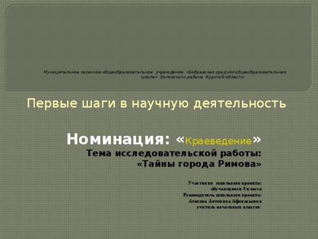 Муниципальное казенное общеобразовательное учреждение «Бобравская средняя общеобразовательная школа» Беловского района Курской области   Первые шаги в научную деятельность Номинация: « Краеведение » Тема исследовательской работы: «Тайны города Римова»   Участники школьного проекта:  обучающиеся 4 класса  Руководитель школьного проекта:  Агапова Антонина Афанасьевна  учитель начальных классов   