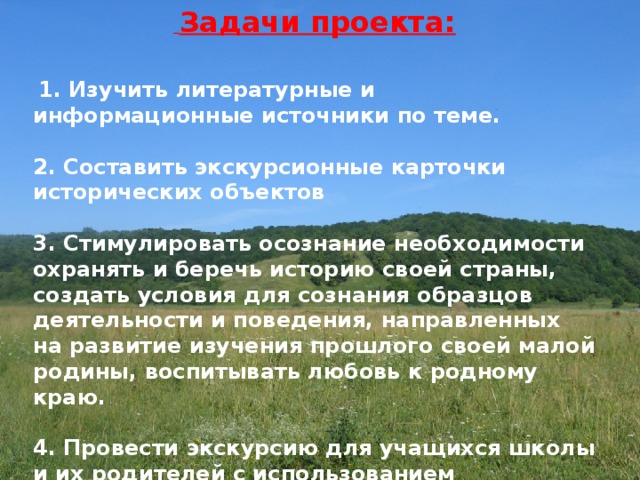  Задачи проекта:   1. Изучить литературные и информационные источники по теме.  2. Составить экскурсионные карточки исторических объектов  3. Стимулировать осознание необходимости охранять и беречь историю своей страны, создать условия для сознания образцов деятельности и поведения, направленных на развитие изучения прошлого своей малой родины, воспитывать любовь к родному краю.  4. Провести экскурсию для учащихся школы и их родителей с использованием презентации и фотографий.   
