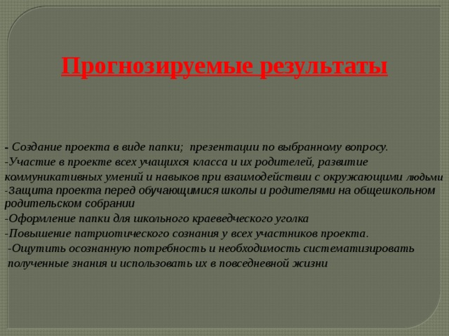    Прогнозируемые результаты    -  Создание проекта в виде папки; презентации по выбранному вопросу. -Участие в проекте всех учащихся класса и их родителей, развитие коммуникативных умений и навыков при взаимодействии с окружающими людьми - Защита проекта перед обучающимися школы и родителями на общешкольном родительском собрании -Оформление папки для школьного краеведческого уголка -Повышение патриотического сознания у всех участников проекта.  -Ощутить осознанную потребность и необходимость систематизировать  полученные знания и использовать их в повседневной жизни 