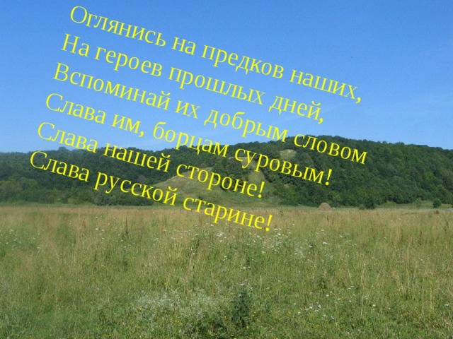 Оглянись на предков наших, На героев прошлых дней, Вспоминай их добрым словом Слава им, борцам суровым! Слава нашей стороне! Слава русской старине! 