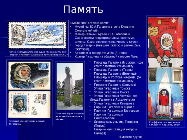 Память   Имя Юрия Гагарина носят: Музей им. Ю.А.Гагарина в селе Клушино Смоленской обл. Мемориальный музей Ю.А.Гагарина в Саратовском индустриальном техникуме, филиал Саратовского исторического музея. Город Гагарин (бывший Гжатск) и район (быв. Гжатский). Аэропорт в городе Намибе (Ангола) Кратер Гагарина на обратной стороне Луны Научно-исследовательское судно «Космонавт Юрий Гагарин» и портрет Гагарина на почтовой марке СССР Площадь Гагарина (Москва), - где стоит памятник космонавту Площадь Гагарина (Тверь) Площадь Гагарина (Винница) Площадь в Ростове-на-Дону, где стоит памятник космонавту Проспект Гагарина (Харьков) Улица Гагарина в Томске Улица Гагарина в Омске Улица Гагарина в Челябинске Улица Гагарина в Архангельске Улица Гагарина в Кемерове Парк им. Гагарина в Кирове Парк им. Гагарина в Белгороде Парк им. Гагарина в Симферополе Дворец культуры им. Гагарина (Пермь) Гагаринская (станция метро в Самаре) И многие другие. Памятник Юрию Гагарину на аллее Космонавтов в Москве Почтовый конверт, посвящённый Ю.Гагарину Граффити, посвященное Гагарину. Харьков, 2010 