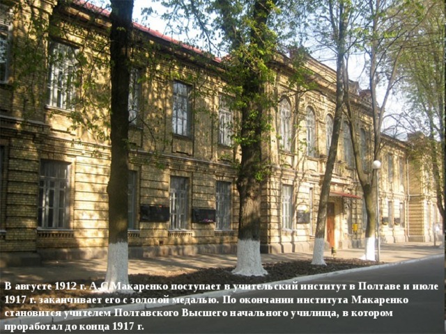 В августе 1912 г. А.С.Макаренко поступает в учительский институт в Полтаве и июле 1917 г. заканчивает его с золотой медалью. По окончании института Макаренко становится учителем Полтавского Высшего начального училища, в котором проработал до конца 1917 г. 