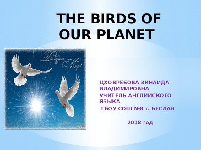  THE BIRDS OF OUR PLANET ЦХОВРЕБОВА ЗИНАИДА ВЛАДИМИРОВНА УЧИТЕЛЬ АНГЛИЙСКОГО ЯЗЫКА  ГБОУ СОШ №8 г. БЕСЛАН   2018 год   