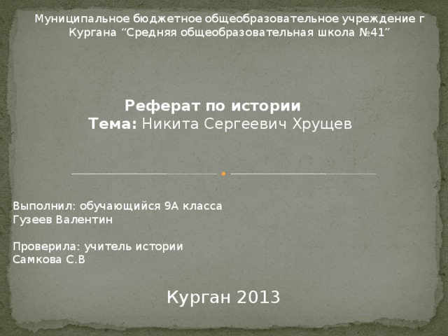 Муниципальное бюджетное общеобразовательное учреждение г Кургана “Средняя общеобразовательная школа №41” Реферат по истории   Тема: Никита Сергеевич Хрущев Выполнил: обучающийся 9А класса Гузеев Валентин Проверила: учитель истории Самкова C.В Курган 2013 