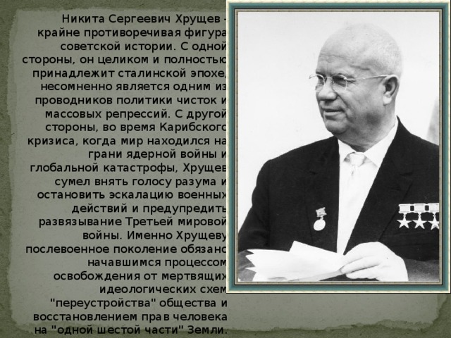 Никита Сергеевич Хрущев - крайне противоречивая фигура советской истории. С одной стороны, он целиком и полностью принадлежит сталинской эпохе, несомненно является одним из проводников политики чисток и массовых репрессий. С другой стороны, во время Карибского кризиса, когда мир находился на грани ядерной войны и глобальной катастрофы, Хрущев сумел внять голосу разума и остановить эскалацию военных действий и предупредить развязывание Третьей мировой войны. Именно Хрущеву послевоенное поколение обязано начавшимся процессом освобождения от мертвящих идеологических схем 