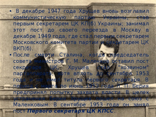  В декабре 1947 года Хрущев вновь возглавил коммунистическую партию Украины, став первым секретарем ЦК КП(б) Украины; занимал этот пост до своего переезда в Москву в декабре 1949 года, где стал первым секретарем Московского комитета партии и секретарем ЦК ВКП(б). После смерти Сталина, когда председатель совета министров Г. М. Маленков оставил пост секретаря ЦК, Хрущев стал 