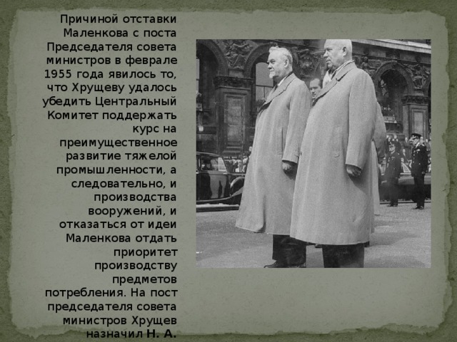 Причиной отставки Маленкова с поста Председателя совета министров в феврале 1955 года явилось то, что Хрущеву удалось убедить Центральный Комитет поддержать курс на преимущественное развитие тяжелой промышленности, а следовательно, и производства вооружений, и отказаться от идеи Маленкова отдать приоритет производству предметов потребления. На пост председателя совета министров Хрущев назначил Н. А. Булганина , обеспечив себе позиции первой фигуры в государстве. 