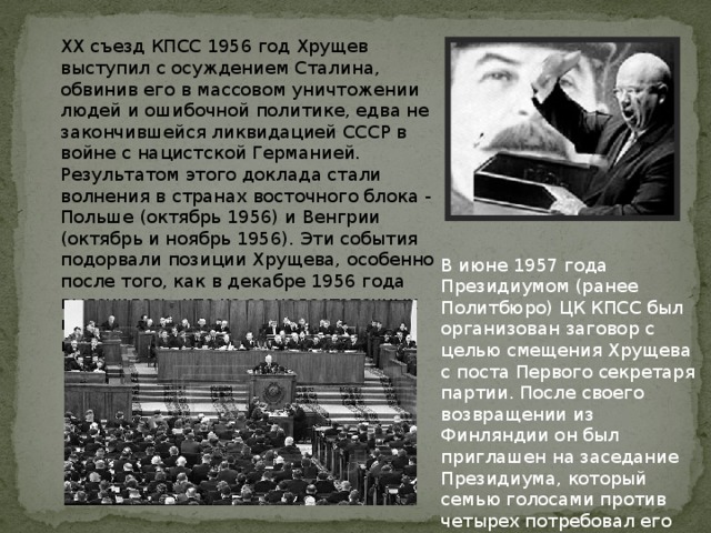 XX съезд КПСС 1956 год Хрущев выступил с осуждением Сталина, обвинив его в массовом уничтожении людей и ошибочной политике, едва не закончившейся ликвидацией СССР в войне с нацистской Германией. Результатом этого доклада стали волнения в странах восточного блока - Польше (октябрь 1956) и Венгрии (октябрь и ноябрь 1956). Эти события подорвали позиции Хрущева, особенно после того, как в декабре 1956 года выяснилось, что из-за недостаточных капиталовложений срывается выполнение пятилетнего плана . В июне 1957 года Президиумом (ранее Политбюро) ЦК КПСС был организован заговор с целью смещения Хрущева с поста Первого секретаря партии. После своего возвращении из Финляндии он был приглашен на заседание Президиума, который семью голосами против четырех потребовал его отставки. 
