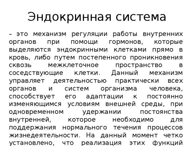 Эндокринная система – это механизм регуляции работы внутренних органов при помощи гормонов, которые выделяются эндокринными клетками прямо в кровь, либо путем постепенного проникновения сквозь межклеточное пространство в соседствующие клетки. Данный механизм управляет деятельностью практически всех органов и систем организма человека, способствует его адаптации к постоянно изменяющимся условиям внешней среды, при одновременном удержании постоянства внутренней, которое необходимо для поддержания нормального течения процессов жизнедеятельности. На данный момент четко установлено, что реализация этих функций возможна только при постоянном взаимодействии с иммунной системой организма.    