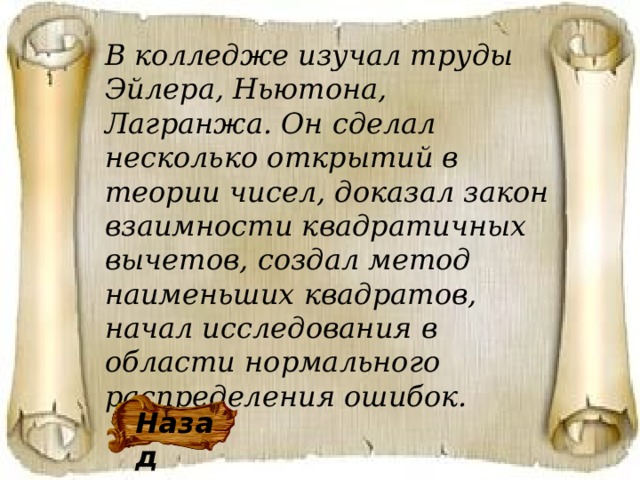 В колледже изучал труды Эйлера, Ньютона, Лагранжа. Он сделал несколько открытий в теории чисел, доказал закон взаимности квадратичных вычетов, создал метод наименьших квадратов, начал исследования в области нормального распределения ошибок. Назад 