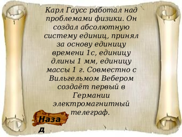 Карл Гаусс работал над проблемами физики. Он создал абсолютную систему единиц, принял за основу единицу времени 1с, единицу длины 1 мм, единицу массы 1 г. Совместно с Вильгельмом Вебером создаёт первый в Германии электромагнитный телеграф.  Назад 