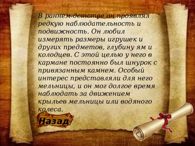 В раннем детстве он проявлял редкую наблюдательность и подвижность. Он любил измерять размеры игрушек и других предметов, глубину ям и колодцев. С этой целью у него в кармане постоянно был шнурок с привязанным камнем. Особый интерес представляли для него мельницы, и он мог долгое время наблюдать за движением крыльев мельницы или водяного колеса. Назад 