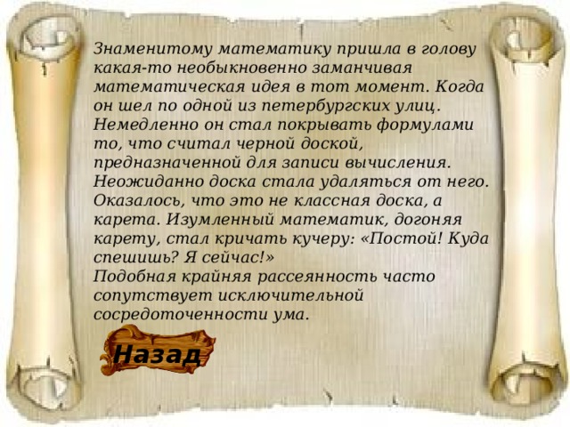 Знаменитому математику пришла в голову какая-то необыкновенно заманчивая математическая идея в тот момент. Когда он шел по одной из петербургских улиц. Немедленно он стал покрывать формулами то, что считал черной доской, предназначенной для записи вычисления. Неожиданно доска стала удаляться от него. Оказалось, что это не классная доска, а карета. Изумленный математик, догоняя карету, стал кричать кучеру: «Постой! Куда спешишь? Я сейчас!» Подобная крайняя рассеянность часто сопутствует исключительной сосредоточенности ума. Назад 