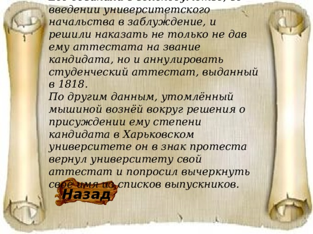 Его обвинили в вольнодумстве, во введении университетского начальства в заблуждение, и решили наказать не только не дав ему аттестата на звание кандидата, но и аннулировать студенческий аттестат, выданный в 1818. По другим данным, утомлённый мышиной вознёй вокруг решения о присуждении ему степени кандидата в Харьковском университете он в знак протеста вернул университету свой аттестат и попросил вычеркнуть своё имя из списков выпускников. Назад 