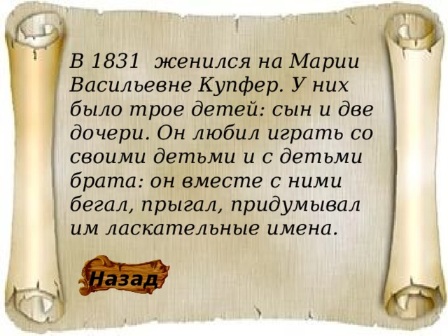 В 1831 женился на Марии Васильевне Купфер. У них было трое детей: сын и две дочери. Он любил играть со своими детьми и с детьми брата: он вместе с ними бегал, прыгал, придумывал им ласкательные имена. Назад 