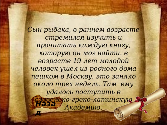 Сын рыбака, в раннем возрасте стремился изучить и прочитать каждую книгу, которую он мог найти. в возрасте 19 лет молодой человек ушел из родного дома пешком в Москву, это заняло около трех недель. Там  ему удалось поступить в словенско-греко-латинскую Академию.   Назад 