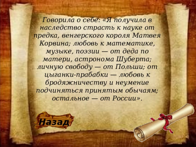 Говорила о себе: «Я получила в наследство страсть к науке от предка, венгерского короля Матвея Корвина; любовь к математике, музыке, поэзии — от деда по матери, астронома Шуберта; личную свободу — от Польши; от цыганки-прабабки — любовь к бродяжничеству и неумение подчиняться принятым обычаям; остальное — от России». Назад 