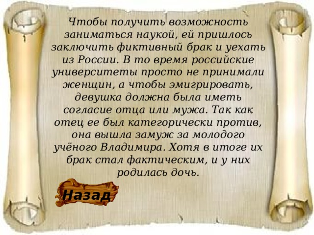 Чтобы получить возможность заниматься наукой, ей пришлось заключить фиктивный брак и уехать из России. В то время российские университеты просто не принимали женщин, а чтобы эмигрировать, девушка должна была иметь согласие отца или мужа. Так как отец ее был категорически против, она вышла замуж за молодого учёного Владимира. Хотя в итоге их брак стал фактическим, и у них родилась дочь. Назад 