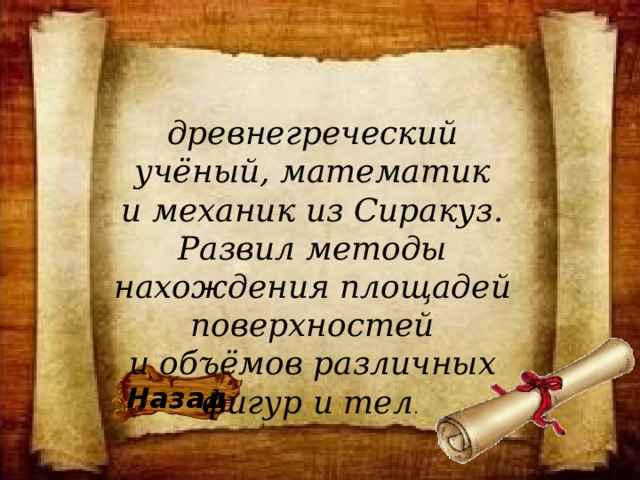 древнегреческий учёный, математик и механик из Сиракуз. Развил методы нахождения площадей поверхностей и объёмов различных фигур и тел .  Назад 