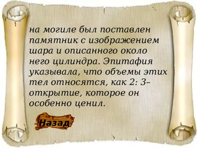 на могиле был поставлен памятник с изображением шара и описанного около него цилиндра. Эпитафия указывала, что объемы этих тел относятся, как 2: 3–открытие, которое он особенно ценил. Назад 