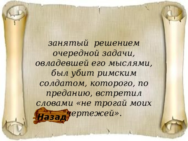 занятый решением очередной задачи, овладевшей его мыслями, был убит римским солдатом, которого, по преданию, встретил словами «не трогай моих чертежей». Назад 