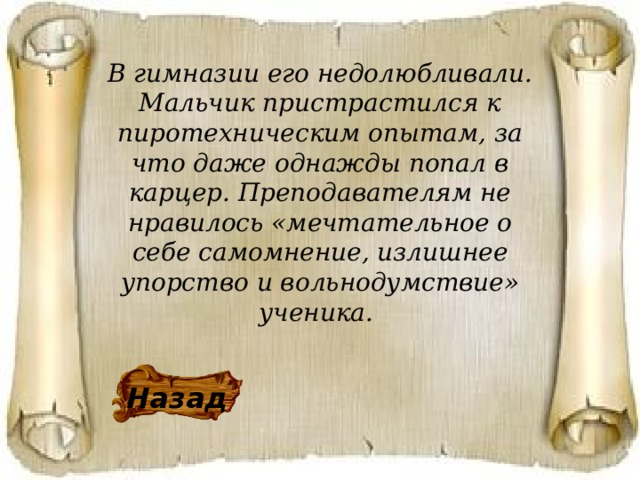 В гимназии его недолюбливали. Мальчик пристрастился к пиротехническим опытам, за что даже однажды попал в карцер. Преподавателям не нравилось «мечтательное о себе самомнение, излишнее упорство и вольнодумствие» ученика.  Назад 