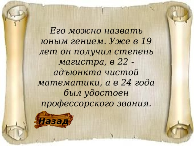 Его можно назвать юным гением. Уже в 19 лет он получил степень магистра, в 22 - адъюнкта чистой математики, а в 24 года был удостоен профессорского звания. Назад 