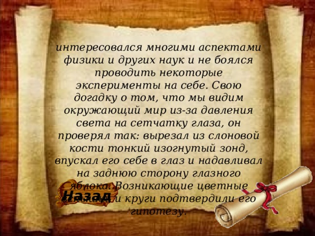 интересовался многими аспектами физики и других наук и не боялся проводить некоторые эксперименты на себе. Свою догадку о том, что мы видим окружающий мир из-за давления света на сетчатку глаза, он проверял так: вырезал из слоновой кости тонкий изогнутый зонд, впускал его себе в глаз и надавливал на заднюю сторону глазного яблока. Возникающие цветные вспышки и круги подтвердили его гипотезу. Назад 