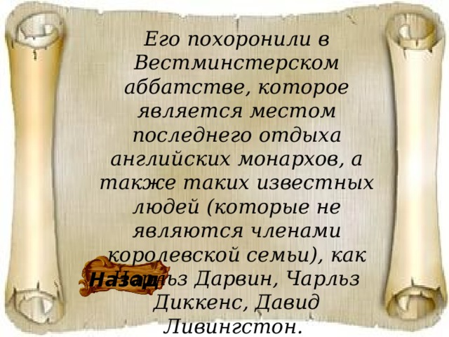 Его похоронили в Вестминстерском аббатстве, которое является местом последнего отдыха английских монархов, а также таких известных людей (которые не являются членами королевской семьи), как Чарльз Дарвин, Чарльз Диккенс, Давид Ливингстон. Назад 