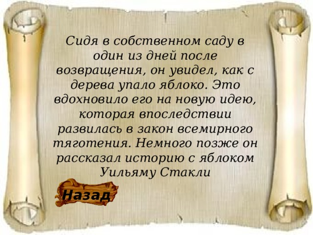 Сидя в собственном саду в один из дней после возвращения, он увидел, как с дерева упало яблоко. Это вдохновило его на новую идею, которая впоследствии развилась в закон всемирного тяготения. Немного позже он рассказал историю с яблоком Уильяму Стакли Назад 
