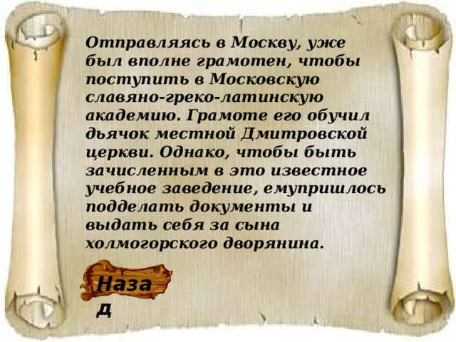 Отправляясь в Москву, уже был вполне грамотен, чтобы поступить в Московскую славяно-греко-латинскую академию. Грамоте его обучил дьячок местной Дмитровской церкви. Однако, чтобы быть зачисленным в это известное учебное заведение, емупришлось подделать документы и выдать себя за сына холмогорского дворянина. Назад 