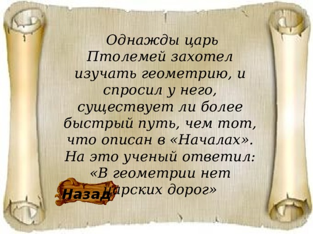  Однажды царь Птолемей захотел изучать геометрию, и спросил у него, существует ли более быстрый путь, чем тот, что описан в «Началах». На это ученый ответил: «В геометрии нет царских дорог»     Назад 