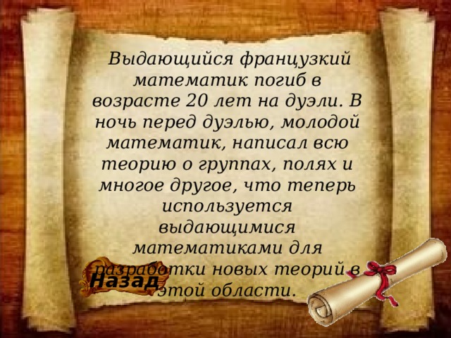   Выдающийся французкий математик погиб в возрасте 20 лет на дуэли. В ночь перед дуэлью, молодой математик, написал всю теорию о группах, полях и многое другое, что теперь используется выдающимися математиками для разработки новых теорий в этой области. Назад 
