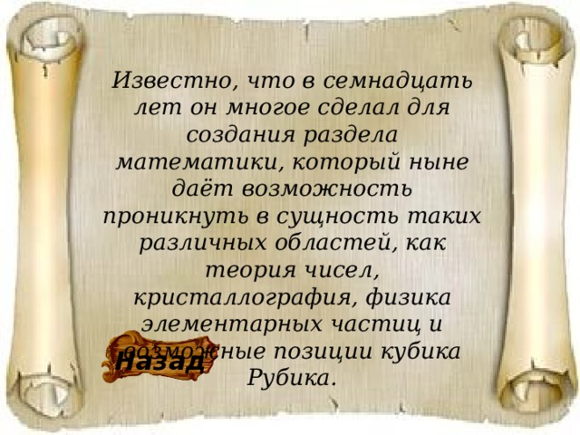 Известно, что в семнадцать лет он многое сделал для создания раздела математики, который ныне даёт возможность проникнуть в сущность таких различных областей, как теория чисел, кристаллография, физика элементарных частиц и возможные позиции кубика Рубика. Назад 