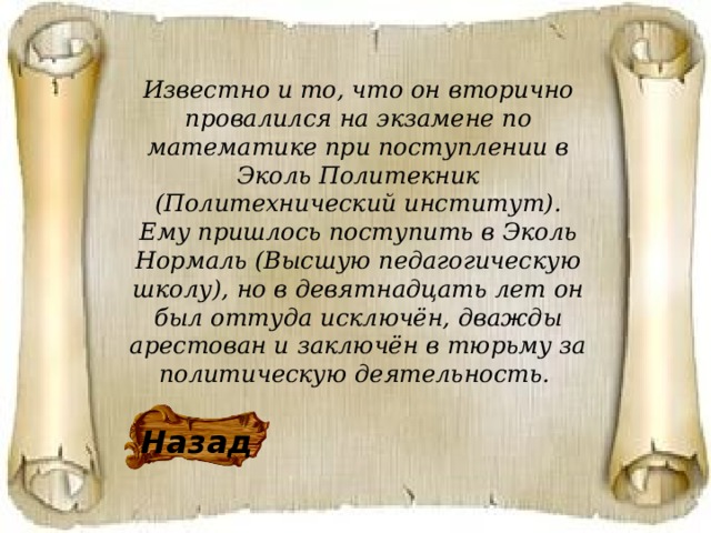 Известно и то, что он вторично провалился на экзамене по математике при поступлении в Эколь Политекник (Политехнический институт). Ему пришлось поступить в Эколь Нормаль (Высшую педагогическую школу), но в девятнадцать лет он был оттуда исключён, дважды арестован и заключён в тюрьму за политическую деятельность.  Назад 