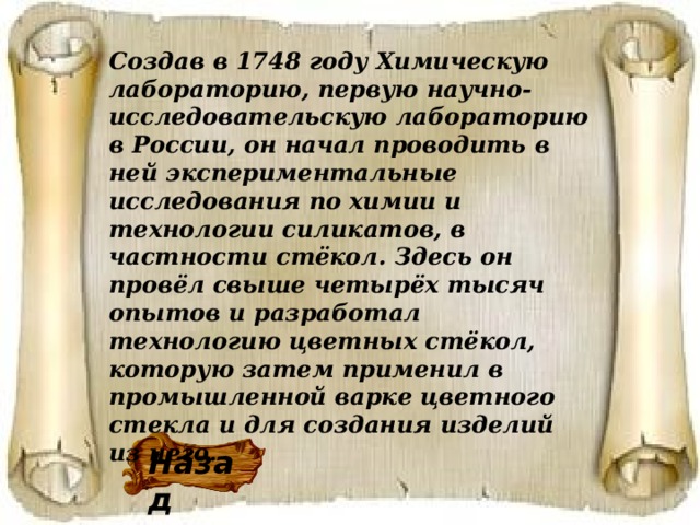 Создав в 1748 году Химическую лабораторию, первую научно-исследовательскую лабораторию в России, он начал проводить в ней экспериментальные исследования по химии и технологии силикатов, в частности стёкол. Здесь он провёл свыше четырёх тысяч опытов и разработал технологию цветных стёкол, которую затем применил в промышленной варке цветного стекла и для создания изделий из него. Назад 