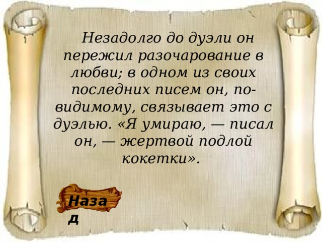   Незадолго до дуэли он пережил разочарование в любви; в одном из своих последних писем он,  по-видимому, связывает это с дуэлью. «Я умираю, — писал он, — жертвой подлой кокетки».  Назад 