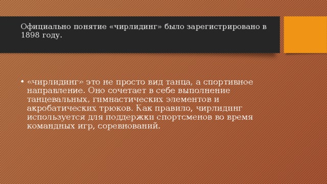 Официально понятие «чирлидинг» было зарегистрировано в 1898 году.   «чирлидинг» это не просто вид танца, а спортивное направление. Оно сочетает в себе выполнение танцевальных, гимнастических элементов и акробатических трюков. Как правило, чирлидинг используется для поддержки спортсменов во время командных игр, соревнований. 