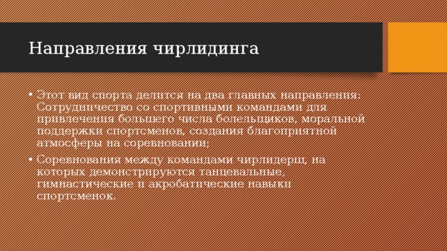 Направления чирлидинга Этот вид спорта делится на два главных направления: Сотрудничество со спортивными командами для привлечения большего числа болельщиков, моральной поддержки спортсменов, создания благоприятной атмосферы на соревновании; Соревнования между командами чирлидерш, на которых демонстрируются танцевальные, гимнастические и акробатические навыки спортсменок. 