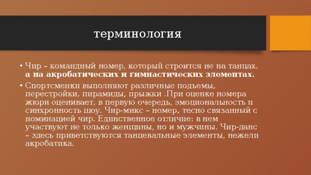  терминология Чир – командный номер, который строится не на танцах, а на акробатических и гимнастических элементах. Спортсменки выполняют различные подъемы, перестройки, пирамиды, прыжки .При оценке номера жюри оценивает, в первую очередь, эмоциональность и синхронность шоу. Чир-микс – номер, тесно связанный с номинацией чир. Единственное отличие: в нем участвуют не только женщины, но и мужчины. Чир-данс – здесь приветствуются танцевальные элементы, нежели акробатика. 