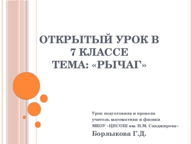Открытый урок в 7 классе  тема: «Рычаг» Урок подготовила и провела учитель математики и физики МКОУ «ЦНСОШ им. Н.М. Санджирова» Борлыкова Г.Д.  