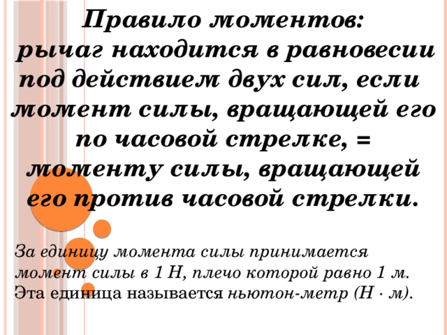 Правило моментов:  рычаг находится в равновесии под действием двух сил, если момент силы, вращающей его по часовой стрелке, = моменту силы, вращающей его против часовой стрелки.  За единицу момента силы принимается момент силы в 1 Н, плечо которой равно 1 м. Эта единица называется ньютон-метр (Н ∙ м). 