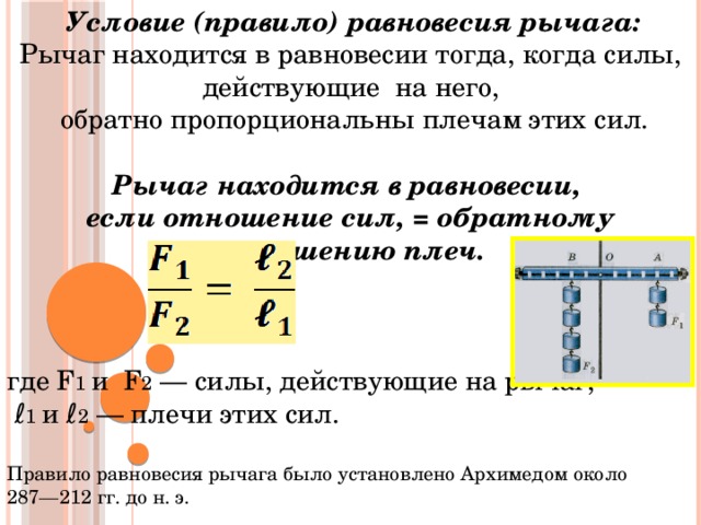  Условие (правило) равновесия рычага: Рычаг находится в равновесии тогда, когда силы, действующие на него,  обратно пропорциональны плечам этих сил. Рычаг находится в равновесии, если отношение сил, = обратному отношению плеч. где F 1 и F 2 — силы, действующие на рычаг, ℓ 1 и ℓ 2 — плечи этих сил. Правило равновесия рычага было установлено Архимедом около 287—212 гг. до н. э. 