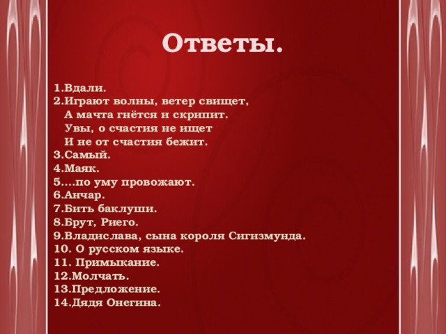 Ответы. 1.Вдали. 2.Играют волны, ветер свищет,  А мачта гнётся и скрипит.  Увы, о счастия не ищет  И не от счастия бежит. 3.Самый. 4.Маяк. 5….по уму провожают. 6.Анчар. 7.Бить баклуши. 8.Брут, Риего. 9.Владислава, сына короля Сигизмунда. 10. О русском языке. 11. Примыкание. 12.Молчать. 13.Предложение. 14.Дядя Онегина.   