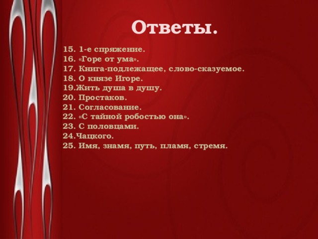 Ответы. 15. 1-е спряжение. 16. «Горе от ума». 17. Книга-подлежащее, слово-сказуемое. 18. О князе Игоре. 19.Жить душа в душу. 20. Простаков. 21. Согласование. 22. «С тайной робостью она». 23. С половцами. 24.Чацкого. 25. Имя, знамя, путь, пламя, стремя.  