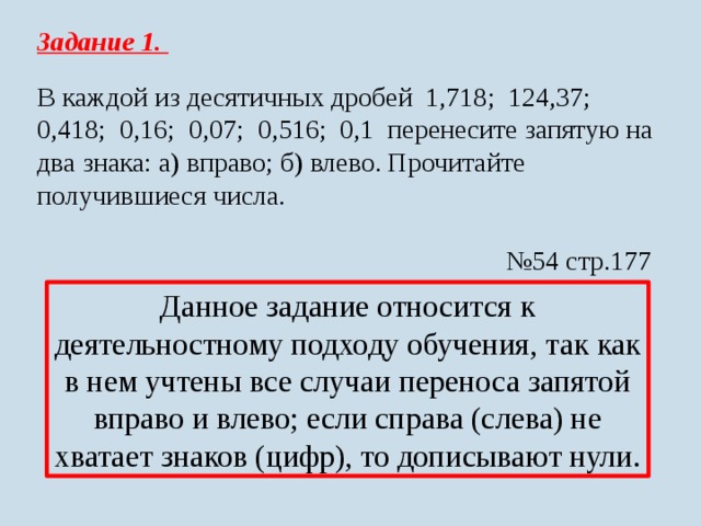 Задание 1. В каждой из десятичных дробей 1,718; 124,37; 0,418; 0,16; 0,07; 0,516; 0,1 перенесите запятую на два знака: а) вправо; б) влево. Прочитайте получившиеся числа. № 54 стр.177 Данное задание относится к деятельностному подходу обучения, так как в нем учтены все случаи переноса запятой вправо и влево; если справа (слева) не хватает знаков (цифр), то дописывают нули.  