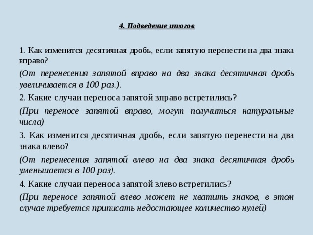 4. Подведение итогов 1. Как изменится десятичная дробь, если запятую перенести на два знака вправо? (От перенесения запятой вправо на два знака десятичная дробь увеличивается в 100 раз.). 2. Какие случаи переноса запятой вправо встретились? (При переносе запятой вправо, могут получиться натуральные числа) 3. Как изменится десятичная дробь, если запятую перенести на два знака влево? (От перенесения запятой влево на два знака десятичная дробь уменьшается в 100 раз).  4. Какие случаи переноса запятой влево встретились? (При переносе запятой влево может не хватить знаков, в этом случае требуется приписать недостающее количество нулей)  